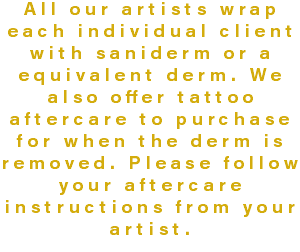 All our artists wrap each individual client with saniderm or a equivalent derm. We also offer tattoo aftercare to purchase for when the derm is removed. Please follow your aftercare instructions from your artist.